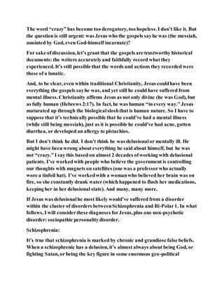 The word “crazy” has become too derogatory, too hopeless. I don’t like it. But
the question is still urgent: was Jesus who the gospels sayhe was (the messiah,
anointed by God, even God-himself incarnate)?
For sake ofdiscussion, let’s grant that the gospels are trustworthy historical
documents: the writers accuratelyand faithfully record what they
experienced. It’s still possible that the words and actions they recorded were
those of a lunatic.
And, to be clear, even within traditional Christianity, Jesus couldhave been
everything the gospels sayhe was, and yet still he could have suffered from
mental illness. Christianity affirms Jesus as not only divine (he was God), but
as fully human (Hebrews 2:17). In fact, he was human “in every way.” Jesus
maturated up through the biologicalsloshthat is human nature. So I have to
suppose that it’s technically possible that he could’ve had a mental illness
(while still being messiah), just as it is possible he could’ve had acne, gotten
diarrhea, or developed an allergy to pistachios.
But I don’t think he did. I don’t think he was delusionalor mentally ill. He
might have been wrong about everything he said about himself, but he was
not “crazy.” I say this based on almost 2 decades ofworking with delusional
patients. I’ve workedwith people who believe the government is controlling
our thoughts with magnets on satellites (one was a professorwho actually
wore a tinfoil hat). I’ve workedwith a womanwho believed her brain was on
fire, so she constantly drank water (which happened to flush her medications,
keeping her in her delusional state). And many, many more.
If Jesus was delusionalhe most likely would’ve suffered from a disorder
within the cluster of disorders betweenSchizophrenia and Bi-Polar1. In what
follows, I will considerthese diagnoses forJesus, plus one non-psychotic
disorder: sociopathic personalitydisorder.
Schizophrenia:
It’s true that schizophrenia is marked by chronic and grandiose false beliefs.
When a schizophrenic has a delusion, it’s almost always about being God, or
fighting Satan, or being the key figure in some enormous geo-political
 