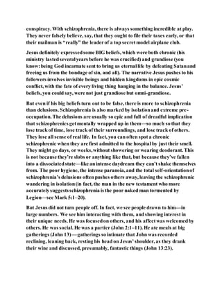 conspiracy. With schizophrenia, there is always something incredible at play.
They never falsely believe, say, that they ought to file their taxes early, or that
their mailman is “really” the leaderof a top secretmodel airplane club.
Jesus definitely expressedsome BIG beliefs, which were both chronic (his
ministry lastedseveralyears before he was crucified) and grandiose (you
know:being God incarnate sent to bring us eternallife by defeating Satanand
freeing us from the bondage of sin, and all). The narrative Jesus pushes to his
followers involves invisible beings and hidden kingdoms in epic cosmic
conflict, with the fate of every living thing hanging in the balance. Jesus’
beliefs, you could say, were not just grandiose but omni-grandiose.
But even if his big beliefs turn out to be false, there is more to schizophrenia
than delusions. Schizophrenia is also marked by isolationand extreme pre-
occupation. The delusions are usually so epic and full of dreadful implication
that schizophrenics getmentally wrapped up in them—so much so that they
lose track of time, lose track of their surroundings, and lose track of others.
They lose all sense of reallife. In fact, you can often spot a chronic
schizophrenic when they are first admitted to the hospital by just their smell.
They might go days, or weeks,without showering or wearing deodorant. This
is not because they’re slobs or anything like that, but because they’ve fallen
into a dissociatedstate—like anintense daydream they can’t shake themselves
from. The poor hygiene, the intense paranoia, and the total self-orientationof
schizophrenia’s delusions often pushes others away, leaving the schizophrenic
wandering in isolation(in fact, the man in the new testament who more
accuratelysuggestsschizophrenia is the poor naked man tormented by
Legion—see Mark 5:1–20).
But Jesus did not turn people off. In fact, we see people drawn to him—in
large numbers. We see him interacting with them, and showing interest in
their unique needs. He was focusedon others, and his affectwas welcomedby
others. He was social. He was a partier (John 2:1–11). He ate meals at big
gatherings (John 13) — gatherings so intimate that John was recorded
reclining, leaning back, resting his head on Jesus’shoulder, as they drank
their wine and discussed, presumably, fantastic things (John 13:23).
 