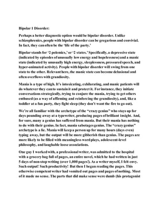 Bipolar 1 Disorder:
Perhaps a better diagnostic option would be bipolar disorder. Unlike
schizophrenics, people with bipolar disorder can be gregarious and convivial.
In fact, they canoften be the ‘life of the party.’
Bipolar stands for ‘2 polemics,’or ‘2 states.’Specifically, a depressive state
(indicated by episodes ofunusually low energy and hopelessness)and a manic
state (indicated by unusually high energy, sleeplessness, pressuredspeech, and
hyper-animated activity). People with bipolar disorder will swing from one
state to the other. Relevanthere, the manic state can become delusional and
often overflows with grandiosity.
Mania is a type of high. It’s intoxicating, exhilarating, and manic patients will
do whatever they canto sustainit and protect it. Forinstance, they initiate
conversations strategically, trying to conjure the mania, trying to get others
enthused (as a way of affirming and reinforcing the grandiosity), and, like a
toddler at a fun party, they fight sleep (they don’t want the fire to go out).
We’re all familiar with the archetype of the “crazygenius” who stays up for
days pounding away at a typewriter, producing pages ofbrilliant insight. And,
for sure, many a genius has suffered from mania. But their mania has nothing
to do with their genius. In fact, mania sabotagesgenius. The “crazygenius”
archetype is a lie. Mania will keepa person up for many hours (days even)
typing away, but the output will be more gibberish than genius. The pages are
more likely to be filled with meaningless wordplays, adolescent-level
philosophy, and laughable loose associations.
One guy I workedwith, a professionalwriter, was admitted to the hospital
with a grocerybag full of pages, an entire novel, which he had written in just
5 days of non-stop writing (over 1,000 pages!). As a writer myself, I felt envy.
Such output! Such productivity! But then I began reading the pages. This
otherwise competentwriter had vomited out pages and pages ofnothing. Most
of it made no sense. The parts that did make sense were dumb (his protagonist
 