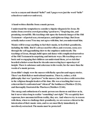 was in a canyon and shouted“hello!” and 3 pages were just the word “hello”
echoedover-and-over-and-over).
A hand-written diatribe from a manic person.
I understand the temptation to considera bipolar diagnosis for Jesus. He
rushes from crowdto crowd preaching “goodnews,” forgiving sins, and
promising eternallife. His teachings ride upon the fantastic images of the Old
Testament—ofparted seas,eternalpeace, andrighteous kings. But Jesus
actually makes sense!You may not agree with him, but you understand him.
Manics will leverage anything to fuel their mania, to feed their grandiosity,
including the bible. But it’s always used for effect, and everyone, soon, sees
through the self-aggrandizing show to the emptiness underneath. The
teachings of Jesus, though, build upon and dance with complicatednarratives
of the Old Testamentin surprising and intricate ways. His teachings are so
basic and so engaging that children can understand them, yet so rich that
bearded scholars scourthem for decades uncovering layer-upon-layer of
insight. There is substance and coherence to his words; far-far more than the
words of a manic person.
Jesus didn’t simply wow the masses withflashy speechesand sugarystories.
There’s no Rah-Rah or motivational mantras. There is, rather, a rich
philosophy that was “goodnews” to the masses, but was also a cold correction
to the religious thought-leaders of his time. His was a teaching that was so
coherentthat it confronted and “silenced” the Sadducees (Matthew 22:24),
and thoroughly frustrated the Pharisees (Matthew 22:46).
The energyand enthusiasm of a manic personcan charm us and draw us in,
but it never takes long to realize “something’s not right.” We see quickly how
vaporous, how unconnectedfrom reality, they are. And when we try to reason
with them, when we challenge their grandiosity, we are seenas a threat to the
intoxication of their manic state, and we are most likely immediately &
mercilesslyostracized. The mania must be protected!
 