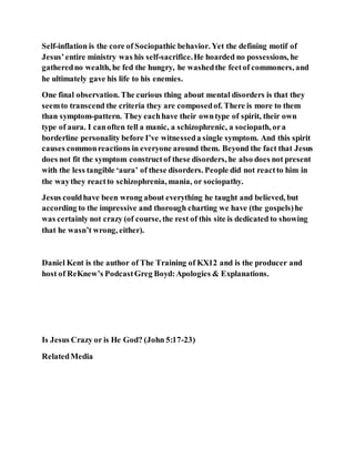 Self-inflation is the core of Sociopathic behavior. Yet the defining motif of
Jesus’entire ministry was his self-sacrifice.He hoarded no possessions, he
gatheredno wealth, he fed the hungry, he washedthe feetof commoners, and
he ultimately gave his life to his enemies.
One final observation. The curious thing about mental disorders is that they
seemto transcend the criteria they are composedof. There is more to them
than symptom-pattern. They eachhave their owntype of spirit, their own
type of aura. I canoften tell a manic, a schizophrenic, a sociopath, ora
borderline personality before I’ve witnesseda single symptom. And this spirit
causes commonreactions in everyone around them. Beyond the fact that Jesus
does not fit the symptom constructof these disorders, he also does not present
with the less tangible ‘aura’ of these disorders. People did not reactto him in
the waythey reactto schizophrenia, mania, or sociopathy.
Jesus couldhave been wrong about everything he taught and believed, but
according to the impressive and thorough charting we have (the gospels)he
was certainly not crazy (of course, the rest of this site is dedicated to showing
that he wasn’t wrong, either).
Daniel Kent is the author of The Training of KX12 and is the producer and
host of ReKnew’s PodcastGreg Boyd:Apologies & Explanations.
Is Jesus Crazy or is He God? (John 5:17-23)
RelatedMedia
 