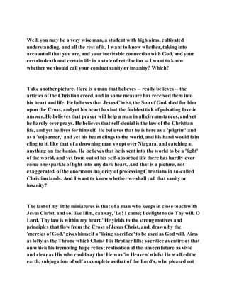 Well, you may be a very wise man, a student with high aims, cultivated
understanding, and all the rest of it. I want to know whether, taking into
accountall that you are, and your inevitable connectionwith God, and your
certain death and certainlife in a state of retribution -- I want to know
whether we should call your conduct sanity or insanity? Which?
Take anotherpicture. Here is a man that believes -- really believes -- the
articles of the Christian creed, and in some measure has receivedthem into
his heart and life. He believes that Jesus Christ, the Son of God, died for him
upon the Cross, andyet his heart has but the feeblesttick of pulsating love in
answer. He believes that prayer will help a man in all circumstances, and yet
he hardly ever prays. He believes that self-denial is the law of the Christian
life, and yet he lives for himself. He believes that he is here as a 'pilgrim' and
as a 'sojourner,' and yet his heart clings to the world, and his hand would fain
cling to it, like that of a drowning man swept overNiagara, and catching at
anything on the banks. He believes that he is sent into the world to be a 'light'
of the world, and yet from out of his self-absorbedlife there has hardly ever
come one sparkle of light into any dark heart. And that is a picture, not
exaggerated, ofthe enormous majority of professing Christians in so-called
Christian lands. And I want to know whether we shall call that sanity or
insanity?
The lastof my little miniatures is that of a man who keeps in close touchwith
Jesus Christ, and so, like Him, can say, 'Lo! I come; I delight to do Thy will, O
Lord. Thy law is within my heart.' He yields to the strong motives and
principles that flow from the Cross ofJesus Christ, and, drawn by the
'mercies of God,' gives himself a 'living sacrifice'to be used as God will. Aims
as lofty as the Throne which Christ His Brother fills; sacrifice as entire as that
on which his trembling hope relies;realisationof the unseenfuture as vivid
and clearas His who could say that He was 'in Heaven' whilst He walkedthe
earth; subjugation of selfas complete as that of the Lord's, who pleasednot
 
