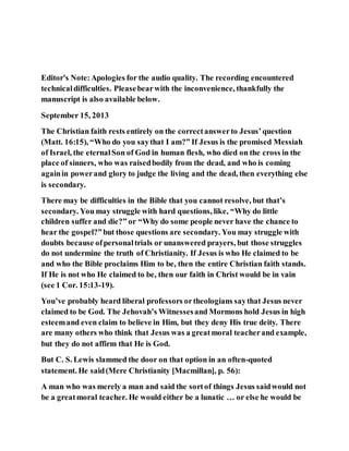 Editor's Note:Apologies for the audio quality. The recording encountered
technicaldifficulties. Pleasebearwith the inconvenience, thankfully the
manuscript is also available below.
September 15, 2013
The Christian faith rests entirely on the correctanswerto Jesus’question
(Matt. 16:15), “Who do you saythat I am?” If Jesus is the promised Messiah
of Israel, the eternalSon of God in human flesh, who died on the cross in the
place of sinners, who was raisedbodily from the dead, and who is coming
againin powerand glory to judge the living and the dead, then everything else
is secondary.
There may be difficulties in the Bible that you cannot resolve, but that’s
secondary. You may struggle with hard questions, like, “Why do little
children suffer and die?” or “Why do some people never have the chance to
hear the gospel?”but those questions are secondary. You may struggle with
doubts because ofpersonaltrials or unanswered prayers, but those struggles
do not undermine the truth of Christianity. If Jesus is who He claimed to be
and who the Bible proclaims Him to be, then the entire Christian faith stands.
If He is not who He claimed to be, then our faith in Christ would be in vain
(see 1 Cor. 15:13-19).
You’ve probably heard liberal professors ortheologians saythat Jesus never
claimed to be God. The Jehovah’s Witnessesand Mormons hold Jesus in high
esteemand even claim to believe in Him, but they deny His true deity. There
are many others who think that Jesus was a greatmoral teacherand example,
but they do not affirm that He is God.
But C. S. Lewis slammed the door on that option in an often-quoted
statement. He said(Mere Christianity [Macmillan], p. 56):
A man who was merely a man and said the sortof things Jesus saidwould not
be a greatmoral teacher. He would either be a lunatic … or else he would be
 
