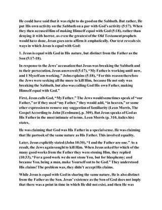 He could have said that it was right to do goodon the Sabbath. But rather, He
put His own activity on the Sabbath on a par with God’s activity (5:17). When
they then accusedHim of making Himself equal with God (5:18), rather than
denying it with horror, as even the greatestofthe Old Testamentprophets
would have done, Jesus goes onto affirm it emphatically. Our text reveals six
ways in which Jesus is equal with God:
1. Jesus is equal with God in His nature, but distinct from the Father as the
Son (5:17-18).
In response to the Jews’accusationthat Jesus was breaking the Sabbath and
to their persecution, Jesus answered(5:17), “My Fatheris working until now,
and I Myselfam working.” Johnexplains (5:18), “Forthis reasontherefore
the Jews were seeking allthe more to kill Him, because He not only was
breaking the Sabbath, but also was calling God His own Father, making
Himself equal with God.”
First, Jesus calls God, “MyFather.” The Jews wouldsometimes speak of “our
Father,” or if they used “my Father,” they would add, “in heaven,” or some
other expressionto remove any suggestionof familiarity (Leon Morris, The
GospelAccording to John [Eerdmans], p. 309). But Jesus speaks ofGodas
His Fatherin the most intimate of terms. Leon Morris (p. 310, italics his)
states,
He was claiming that God was His Fatherin a specialsense. He was claiming
that He partook of the same nature as His Father. This involved equality.
Later, Jesus explicitly stated (John 10:30), “I and the Father are one.” As a
result, the Jews againsoughtto kill Him. When Jesus askedforwhich of the
many goodworks from the Father they were stoning Him, they replied
(10:33), “Fora goodwork we do not stone You, but for blasphemy; and
because You, being a man, make Yourself out to be God.” They understood
His claims!The problem was, they didn’t acceptHis claims.
While Jesus is equal with God in sharing the same nature, He is also distinct
from the Fatheras the Son. Jesus’existence as the Son of God does not imply
that there was a point in time in which He did not exist, and then He was
 