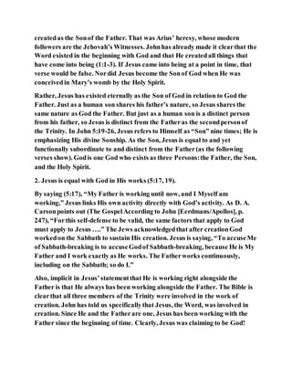 createdas the Sonof the Father. That was Arius’ heresy, whose modern
followers are the Jehovah’s Witnesses. Johnhas already made it clearthat the
Word existed in the beginning with God and that He createdall things that
have come into being (1:1-3). If Jesus came into being at a point in time, that
verse would be false. Nordid Jesus become the Sonof God when He was
conceivedin Mary’s womb by the Holy Spirit.
Rather, Jesus has existed eternally as the Son of God in relation to God the
Father. Just as a human son shares his father’s nature, so Jesus shares the
same nature as God the Father. But just as a human son is a distinct person
from his father, so Jesus is distinct from the Fatheras the secondpersonof
the Trinity. In John 5:19-26, Jesus refers to Himself as “Son” nine times; He is
emphasizing His divine Sonship. As the Son, Jesus is equal to and yet
functionally subordinate to and distinct from the Father(as the following
verses show). Godis one God who exists as three Persons:the Father, the Son,
and the Holy Spirit.
2. Jesus is equal with God in His works (5:17, 19).
By saying (5:17), “My Father is working until now, and I Myself am
working,” Jesus links His own activity directly with God’s activity. As D. A.
Carsonpoints out (The GospelAccording to John [Eerdmans/Apollos], p.
247), “Forthis self-defense to be valid, the same factors that apply to God
must apply to Jesus ….” The Jews acknowledgedthat after creationGod
workedon the Sabbath to sustain His creation. Jesus is saying, “To accuseMe
of Sabbath-breaking is to accuseGodof Sabbath-breaking, because He is My
Father and I work exactly as He works. The Fatherworks continuously,
including on the Sabbath; so do I.”
Also, implicit in Jesus’statementthat He is working right alongside the
Father is that He always has been working alongside the Father. The Bible is
clearthat all three members of the Trinity were involved in the work of
creation. John has told us specificallythat Jesus, the Word, was involved in
creation. Since He and the Fatherare one, Jesus has been working with the
Father since the beginning of time. Clearly, Jesus was claiming to be God!
 