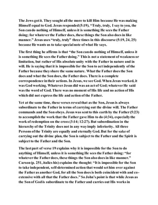 The Jews gotit. They sought all the more to kill Him because He was making
Himself equal to God. Jesus responded(5:19), “Truly, truly, I say to you, the
Son cando nothing of Himself, unless it is something He sees the Father
doing; for whateverthe Father does, these things the Son also does in like
manner.” Jesus uses “truly, truly” three times in this discourse (5:19, 24, 25)
because He wants us to take specialnote of what He says.
The first thing he affirms is that “the Son cando nothing of Himself, unless it
is something He sees the Fatherdoing.” This is not a statement of weakness or
limitation, but rather of His absolute unity with the Father in nature and in
will. He is saying that it is impossible for the Son to act independently of the
Father because theyshare the same nature. What the Father does the Son
does and what the Son does, the Father does. There is a complete
correspondence intheir actions. In Jesus, we see God. When Jesus worked, it
was God working. WhateverJesus did was an actof God; whateverHe said
was the word of God. There was no moment of His life and no action of His
which did not express the life and action of the Father.
Yet at the same time, these verses revealthat as the Son, Jesus is always
subordinate to the Father in terms of carrying out the divine will. The Father
commands and the Son obeys. Jesus was sentto this earth by the Father(5:23)
to accomplishthe work that the Father gave Him to do (4:34), especiallythe
work of redemption on the cross (3:14; 12:27). But subordination in the
hierarchy of the Trinity does not in any wayimply inferiority. All three
Persons ofthe Trinity are equally and eternally God. But for the sake of
carrying out the divine plan, the Son is subject to the Father and the Spirit is
subject to the Father and the Son.
The lastpart of verse 19 explains why it is impossible for the Son to do
anything of Himself, unless it is something He sees the Father doing: “for
whateverthe Fatherdoes, these things the Son also does in like manner.”
Carson(p. 251, italics his) explains the thought: “It is impossible for the Son
to take independent, self-determined action that would sethim over against
the Fatheras another God, for all the Son does is both coincident with and co-
extensive with all that the Father does.” So John’s point is that while Jesus as
the Sonof Godis subordinate to the Fatherand carries out His works in
 