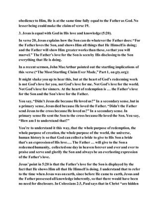 obedience to Him, He is at the same time fully equal to the Fatheras God. No
lesserbeing could make the claim of verse 19.
3. Jesus is equal with God in His love and knowledge (5:20).
In verse 20, Jesus explains how the Son can do whateverthe Father does:“For
the Fatherloves the Son, and shows Him all things that He Himself is doing;
and the Father will show Him greaterworks than these, so that you will
marvel.” The Father’s love for the Son is seenby His disclosing to the Son
everything that He is doing.
In a recent sermon, John MacArthur pointed out the startling implications of
this verse (“The MostStartling Claim Ever Made,” Part1, on gty.org):
It might shake you up to hear this, but at the heart of God’s redeeming work
is not God’s love for you, not God’s love for me. Not God’s love for the world.
Not God’s love for sinners. At the heart of redemption is … the Father’s love
for the Son and the Son’s love for the Father.
You say, “Didn’t Jesus die because He loved us?” In a secondarysense, but in
a primary sense, Jesusdied because He loved the Father. “Didn’t the Father
send Jesus to the cross becauseHe loved us?” In a secondarysense. In
primary sense He sent the Son to the cross becauseHe loved the Son. You say,
“How am I to understand that?”
You’re to understand it this way, that the whole purpose of redemption, the
whole purpose of creation, the whole purpose of the world, the universe,
human history is so that God cancollecta bride to give to His Son a bride
that’s an expressionof His love…. The Father … will give to the Sona
redeemedhumanity, collectedone day in heaven forever and everand ever to
praise and serve and glorify the Son and always be an everlasting expression
of the Father’s love.
Jesus’point in 5:20 is that the Father’s love for the Son is displayed by the
fact that He shows Him all that He Himself is doing. I understand that to refer
to the time when Jesus was onearth, since before He came to earth, Jesus and
the Fatherpossessedallknowledge inherently, so that there would have been
no need for disclosure. In Colossians 2:3, Paulsays that in Christ “are hidden
 