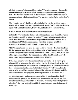 all the treasures ofwisdom and knowledge.”These treasuresare disclosedto
us in God’s inspired Word, which is sufficient for all of life and godliness (2
Pet. 1:3). We don’t need to turn to the “wisdom” ofthe world for answers to
our personaland relationalproblems. The answers are in Christ and in God’s
Word.
The “greaterworks”thatJesus refers to in 5:20 are in the next two verses:
Giving life to whom He wishes and judging all people. We’ve seenthat Jesus is
equal with God in His nature, His works, and in His love and knowledge.
4. Jesus is equal with God in His sovereignpower(5:21).
John 5:21: “Forjust as the Fatherraises the dead and gives them life, even so
the Sonalso gives life to whom He wishes.” This verse is an example of how
Jesus does the works ofthe Father: He gives life to whom He wishes. It’s a
startling claim! What mere man could claim that he could give life to
whomever he wished? Either Jesus is crazy or He is God!
“Life” here refers on one level to Jesus’ability to raise the dead physically, as
He did on three recordedoccasions:The widow of Nain’s son(Luke 7:11-17);
Jairus’ daughter (Luke 8:49-56); and Lazarus (John 11:1-44). Also, at the end
of the age, Jesus willgive the command and all the dead from all ages will
arise, either for judgment or eternal life (John 5:28-29).
But Jesus’miracles were illustrations of spiritual truth. His power to give
physical life to whomeverHe wills and to raise the dead physically at the end
of the age show us that He also has the sovereignpowerto give spiritual life to
those who are spiritually dead. In John 5:24 he says, “Truly, truly, I say to
you, he who hears My word, and believes Him who sent Me, has eternallife,
and does not come into judgment, but has passedout of death into life.”
As with many aspects ofsalvation, we see all three members of the Trinity
involved in the giving of life. Here we see that both the Father and the Son
raise the dead and give them life. In John 6:63 Jesus says, “Itis the Spirit who
gives life.” But clearly the giving of life is an activity that only God cando (1
Sam. 2:6).
 