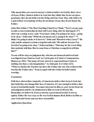 This means that you can testanyone’s claim to believe in God by their views
of Jesus. If they claim to believe in God, but they think that Jesus was justa
goodman, they do not believe in the living and true God. They only believe in
a god of their own making. If they do not honor Jesus, they do not honor the
Father.
John MacArthur (“The Most Startling Claim Ever Made,” Part 2, on gty.org)
recalls a conversationthat he had with Larry King after he had taped a TV
show one evening. Larry said, “You know, John, I’m going to be okay…going
to be okay.” Johnsaid, “What do you mean you’re going to be okay?” “I
think I’m going to make it to heaven.” John said “Basedon what, Larry?” He
said, and he named a certain evangelistand said, “He told me because I’m
Jewish, I’m going to be okay.” Johnconcludes, “Thatmay be the worst thing
that anybody told him. But to come from a Christian evangelistto tell him
that?”
No one will be okayon judgment day who has not honored and loved and
worshiped Jesus Christas God! As Calvin puts it (Calvin’s Commentaries
[Baker], p. 202), “The name of God, when it is separatedfrom Christ, is
nothing else than a vain imagination.” As John puts it (1 John 2:23),
“Whoeverdenies the Sondoes not have the Father;the one who confessesthe
Son has the Father also.” Jesus is equal with the Fatherin belief and in
worship.
Conclusion
Polls have shown that a majority of Americans believe that Jesus is God, but
that belief has not changedthe face of America. It’s not enough to believe that
Jesus is God intellectually. You must also trust in Him as your Saviorfrom sin
and judgment and live in submission to Him as Lord of all your life.
Remember, to believe in Jesus as merely a greatmoral teacheris not an
option. Either He was crazy or He was God in human flesh. Believe in Him as
your God and Saviorand you have eternallife!
Application Questions
 