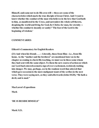 Himself, and came not to do His own will -- these are some of the
characteristicswhichmark the true disciple of Jesus Christ. And I want to
know whether the conduct of the man who believes in the love that God hath
to him, as manifested in the Cross, andsurrenders his whole self thereto,
despising the world and living for God, for Christ, for man, for eternity --
whether his conductis insanity or sanity? 'The fearof the Lord is the
beginning of wisdom.'
COMMENTARIES
Ellicott's Commentary for English Readers
(21) And when his friends . . .—Literally, those from Him—i.e., from His
home. As the “mother and the brethren” are mentioned later on in the
chapter as coming to check His teaching, we must see in these some whom
they had sent with the same object. To them the new course of actionon which
our Lord had enteredseemeda sign of over-excitement, recklesslyrushing
into danger. We may, perhaps, see in the random word thus uttered that
which gave occasionto the more malignant taunt of the scribes in the next
verse. They were saying now, as they said afterwards (John 10:20), “He hath a
devil, and is mad.”
MacLaren's Expositions
Mark
‘HE IS BESIDE HIMSELF’
Mark 3:21.
 