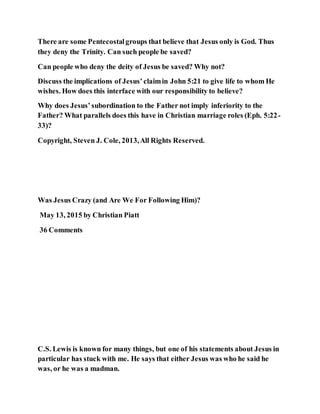 There are some Pentecostalgroups that believe that Jesus only is God. Thus
they deny the Trinity. Can such people be saved?
Can people who deny the deity of Jesus be saved? Why not?
Discuss the implications of Jesus’claimin John 5:21 to give life to whom He
wishes. How does this interface with our responsibility to believe?
Why does Jesus’subordination to the Father not imply inferiority to the
Father? What parallels does this have in Christian marriage roles (Eph. 5:22-
33)?
Copyright, Steven J. Cole, 2013,All Rights Reserved.
Was Jesus Crazy (and Are We For Following Him)?
May 13, 2015 by Christian Piatt
36 Comments
C.S. Lewis is known for many things, but one of his statements about Jesus in
particular has stuck with me. He says that either Jesus was who he said he
was, or he was a madman.
 