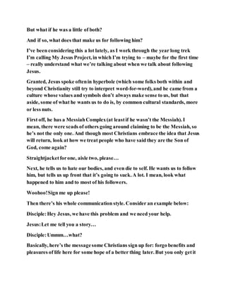 But what if he was a little of both?
And if so, what does that make us for following him?
I’ve been considering this a lot lately, as I work through the year long trek
I’m calling My Jesus Project, in which I’m trying to – maybe for the first time
– really understand what we’re talking about when we talk about following
Jesus.
Granted, Jesus spoke oftenin hyperbole (which some folks both within and
beyond Christianity still try to interpret word-for-word), and he came from a
culture whose values and symbols don’t always make sense to us, but that
aside, some of what he wants us to do is, by common cultural standards, more
or less nuts.
First off, he has a MessiahComplex(at leastif he wasn’t the Messiah). I
mean, there were scads of others going around claiming to be the Messiah, so
he’s not the only one. And though most Christians embrace the idea that Jesus
will return, look at how we treat people who have said they are the Son of
God, come again?
Straightjacketforone, aisle two, please…
Next, he tells us to hate our bodies, and even die to self. He wants us to follow
him, but tells us up front that it’s going to suck. A lot. I mean, look what
happened to him and to most of his followers.
Woohoo!Sign me up please!
Then there’s his whole communication style. Consider an example below:
Disciple:Hey Jesus, we have this problem and we need your help.
Jesus:Let me tell you a story…
Disciple:Ummm…what?
Basically, here’s the messagesome Christians sign up for: forgo benefits and
pleasures of life here for some hope of a better thing later. But you only getit
 
