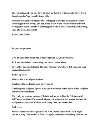 after you die, and you just have to trust us that it’s really, really there. Even
though we don’t personally know either.
Another perspective is simply that indulging in earthly pleasures is akin to
throwing your life away. And yet, when we do what Jesus claims we should,
we reject so much that the world suggestswe hold dear. Sounds like throwing
your life away, doesn’tit?
Rejectyour family.
Be poor on purpose.
Give all your stuff away and wander around (i.e., be homeless).
Talk to an invisible…something, out there…somewhere.
Love other people, including the ones who may even try to kill you, and even
succeedin doing it.
Yell at fig trees.
Subvert the laws of your culture.
Challenge the leaders in your government.
Challenge the religious figures who know the rules at the heart of the religious
culture you come from.
It’s really no wonder so many Christians lean on selling the “ticketout of
hell” angle so often. It’s so much simpler, it appeals to the human instinct for
self-preservation, and it’s less, well, crazy than the alternative.
And yet…
There’s some sense of“rightness” to it all. Notin the sense of “I’m right,
you’re wrong,” but rather it feels strangely, curiously compelling. It draws us
 
