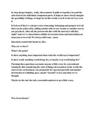 in, begs deeperinquiry, study, discernment. It pulls us together, beyond the
sum total of our individual component parts. It helps us more clearly imagine
the possibility of things we hope for in this world, even if we haven’t yet seen
it.
It feels as if there’s a deeper sense ofmeaning, belonging and purpose to it all
than can be achievedby adding another title to our resume or another zero to
our paycheck. After all, the personwho dies with the most toys still dies,
right? And we’ve chasedthose rabbits of external status and materialism ad
nauseam, to no avail. We always still want…more.
Questions remain that haunt us, like:
Why are we here?
What’s the point?
Is there anything more important than what the world says is important?
Is there really anything worth living for, or maybe even worth dying for?
Pursuing these questions can make anyone a little crazy by conventional
standards. But considering the state of things all around us in the world, the
state of our environment, our propensity for specious pursuits and mutual
destruction at a blinding pace, maybe “normal” is less sane than we’ve
thought.
Maybe, in the end, the only reasonable optionis to go a little crazy.
Was Jesus Insane?
 