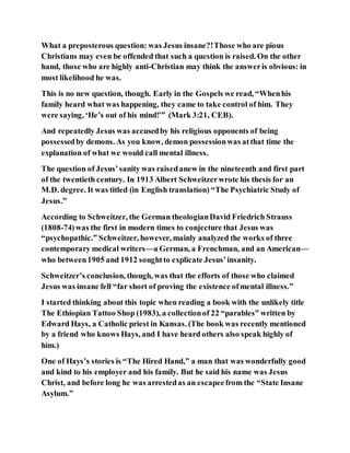 What a preposterous question: was Jesus insane?!Those who are pious
Christians may even be offended that such a question is raised. On the other
hand, those who are highly anti-Christian may think the answeris obvious: in
most likelihood he was.
This is no new question, though. Early in the Gospels we read, “Whenhis
family heard what was happening, they came to take control of him. They
were saying, ‘He’s out of his mind!’” (Mark 3:21, CEB).
And repeatedly Jesus was accusedby his religious opponents of being
possessedby demons. As you know, demon possessionwas atthat time the
explanation of what we would call mental illness.
The question of Jesus’sanity was raisedanew in the nineteenth and first part
of the twentieth century. In 1913 Albert Schweitzerwrote his thesis for an
M.D. degree. It was titled (in English translation) “The Psychiatric Study of
Jesus.”
According to Schweitzer, the German theologianDavid Friedrich Strauss
(1808-74)was the first in modern times to conjecture that Jesus was
“psychopathic.” Schweitzer, however, mainly analyzed the works of three
contemporary medical writers—a German, a Frenchman, and an American—
who between1905 and 1912 soughtto explicate Jesus’insanity.
Schweitzer’s conclusion, though, was that the efforts of those who claimed
Jesus was insane fell “far short of proving the existence ofmental illness.”
I started thinking about this topic when reading a book with the unlikely title
The Ethiopian Tattoo Shop (1983), a collectionof 22 “parables” written by
Edward Hays, a Catholic priest in Kansas. (The book was recently mentioned
by a friend who knows Hays, and I have heard others also speak highly of
him.)
One of Hays’s stories is “The Hired Hand,” a man that was wonderfully good
and kind to his employer and his family. But he said his name was Jesus
Christ, and before long he was arrestedas an escapeefrom the “State Insane
Asylum.”
 