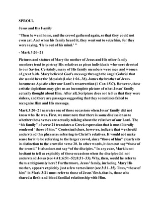 SPROUL
Jesus and His Family
“Then he went home, and the crowd gatheredagain, so that they could not
even eat. And when his family heard it, they went out to seize him, for they
were saying, ‘He is out of his mind.’ ”
- Mark 3:20–21
Pictures and statues of Mary the mother of Jesus and His other family
members tend to portray His relatives as pious individuals who were devoted
to our Savior. Certainly, many of His family members were men and women
of greatfaith. Mary believed God’s messagethrough the angel Gabrielthat
she would bear the Messiah(Luke 1:26–38). James the brother of Jesus
became an Apostle after our Lord’s resurrection (1 Cor. 15:7). However, these
artistic depictions may give us an incomplete picture of what Jesus’family
actually thought about Him. After all, Scripture does not tell us that they were
sinless, and there are passagessuggesting thatthey sometimes failed to
recognize Him and His message.
Mark 3:20–21 narrates one of those occasions whenJesus’family did not
know who He was. First, we must note that there is some discussionas to
whether these verses are actually talking about the relatives of our Lord. The
“his family” of verse 21 translates a Greek expressionthat is most literally
rendered “those of him.” Contextual clues, however, indicate that we should
understand this phrase as referring to Christ’s relatives. It would not make
sense for it to be referring to the larger crowd, since “those of him” clearlysits
in distinction to the crowdin verse 20. In other words, it does not say“those of
the crowd.” It also does not say“of the disciples.” In any case, Mark is not
hesitant to tell us explicitly of those occasionswhenthe disciples did not
understand Jesus (see 4:41;6:51–52;8:31–33). Why, then, would he refer to
them ambiguously here? Furthermore, Jesus’family, including Mary His
mother, appears explicitly just a few verses later (see 3:31–35). Thus, “those of
him” in Mark 3:21 must refer to those of Jesus’flesh, that is, those who
shared a flesh-and-blood familial relationship with Him.
 