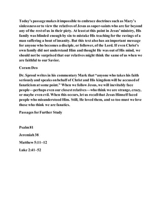 Today’s passagemakes itimpossible to embrace doctrines such as Mary’s
sinlessnessorto view the relatives of Jesus as super-saints who are far beyond
any of the restof us in their piety. At leastat this point in Jesus’ministry, His
family was blinded enough by sin to mistake His teaching for the ravings of a
man suffering a bout of insanity. But this text also has an important message
for anyone who becomes a disciple, or follower, of the Lord. If even Christ’s
own family did not understand Him and thought He was out of His mind, we
should not be surprised that our relatives might think the same of us when we
are faithful to our Savior.
Coram Deo
Dr. Sproul writes in his commentary Mark that “anyone who takes his faith
seriouslyand speaks onbehalf of Christ and His kingdom will be accusedof
fanaticism at some point.” When we follow Jesus, we will inevitably face
people—perhaps even our closestrelatives—who think we are strange, crazy,
or maybe even evil. When this occurs, let us recallthat Jesus Himself faced
people who misunderstood Him. Still, He loved them, and so too must we love
those who think we are fanatics.
Passages forFurther Study
Psalm81
Jeremiah38
Matthew 5:11–12
Luke 2:41–52
 