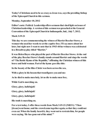 Today’s Christians need to be as crazy as Jesus was, says the presiding bishop
of the EpiscopalChurch in this sermon.
Monday, September 10, 2012
Editor’s note: Faith & Leadership offers sermons that shed light on issues of
Christian leadership. A version of this sermonwas preached at the General
Convention of the EpiscopalChurch in Indianapolis, Ind., July 7, 2012.
Mark 3:19-21
This day we are commemorating the witness of Harriet BeecherStowe, a
woman who used her words to setthe captive free. I’ll saymore about her
later, but right now I want to note that in 1943-44 herwitness was celebrated
in a Broadwayplay titled “Harriet.”
It was Helen Hayes who played the part of Harriet BeecherStowe. At the end
of the play BeecherStowe’s family stands around Harriet and sings the words
of “The Battle Hymn of the Republic,” affirming the Christian witness of this
brave and bold woman. Partof the hymn goes like this:
In the beauty of the lilies Christ was born acrossthe sea,
With a glory in his bosom that transfigures you and me:
As he died to make men holy, let us die to make men free,
While God is marching on.
Glory, glory, hallelujah!
Glory, glory, hallelujah!
Glory, glory, hallelujah!
His truth is marching on.
For a text today, I offer these words from Mark 3:19-21 (NRSV): “Then
[Jesus]went home; and the crowdcame togetheragain, so that they could not
even eat. When his family heard it, they went out to restrain him, for people
were saying, ‘He has gone out of his mind.’”
 