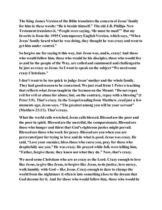 The King James Versionof the Bible translates the concernof Jesus’family
for him in these words:“He is beside himself.” The old J.B. Phillips New
Testamenttranslates it, “People were saying, ‘He must be mad!’” But my
favorite is from the 1995 ContemporaryEnglishVersion, which says, “When
Jesus’family heard what he was doing, they thought he was crazy and went to
get him under control.”
So forgive me for saying it this way, but Jesus was, andis, crazy! And those
who would follow him, those who would be his disciples, those who would live
as and be the people of the Way, are calledand summoned and challengedto
be just as crazy as Jesus. So I want to speak on the subject“We need some
crazy Christians.”
I don’t want to be too quick to judge Jesus’mother and the whole family.
They had goodreasonto be concerned. We just read from 1 Petera teaching
that reflects what Jesus taughtin the Sermon on the Mount: “Do not repay
evil for evil or abuse for abuse; but, on the contrary, repay with a blessing” (1
Peter3:9). That’s crazy. In the Gospelreading from Matthew, readjust a few
moments ago, Jesus says, “The greatestamong you will be your servant”
(Matthew 23:11). That’s crazy.
What the world calls wretched, Jesus calls blessed. Blessedare the poor and
the poor in spirit. Blessedare the merciful, the compassionate. Blessedare
those who hunger and thirst that God’s righteous justice might prevail.
Blessedare those who work for peace. Blessedare you when you are
persecutedjust for trying to love and do what is good. Jesus was crazy. He
said, “Love your enemies, bless those who curse you, pray for those who
despitefully use you.” He was crazy. He prayed while folk were killing him,
“Father, forgive them; they know not what they do.” Now, that’s crazy.
We need some Christians who are as crazy as the Lord. Crazy enough to love
like Jesus, to give like Jesus, to forgive like Jesus, to do justice, love mercy,
walk humbly with God -- like Jesus. Crazyenough to dare to change the
world from the nightmare it often is into something close to the dream that
God dreams for it. And for those who would follow him, those who would be
 