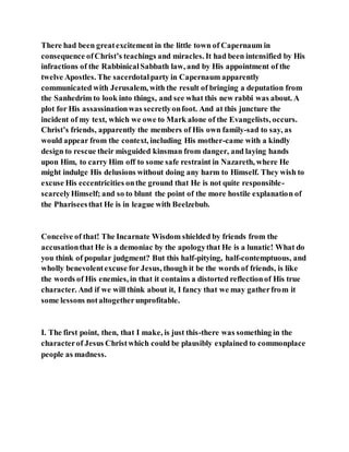 There had been greatexcitement in the little town of Capernaum in
consequence ofChrist’s teachings and miracles. It had been intensified by His
infractions of the RabbinicalSabbath law, and by His appointment of the
twelve Apostles. The sacerdotalparty in Capernaum apparently
communicated with Jerusalem, with the result of bringing a deputation from
the Sanhedrim to look into things, and see what this new rabbi was about. A
plot for His assassinationwas secretlyonfoot. And at this juncture the
incident of my text, which we owe to Mark alone of the Evangelists, occurs.
Christ’s friends, apparently the members of His own family-sad to say, as
would appear from the context, including His mother-came with a kindly
design to rescue their misguided kinsman from danger, and laying hands
upon Him, to carry Him off to some safe restraint in Nazareth, where He
might indulge His delusions without doing any harm to Himself. They wish to
excuse His eccentricities onthe ground that He is not quite responsible-
scarcelyHimself; and so to blunt the point of the more hostile explanation of
the Phariseesthat He is in league with Beelzebub.
Conceive of that! The Incarnate Wisdom shielded by friends from the
accusationthat He is a demoniac by the apologythat He is a lunatic! What do
you think of popular judgment? But this half-pitying, half-contemptuous, and
wholly benevolentexcuse for Jesus, though it be the words of friends, is like
the words of His enemies, in that it contains a distorted reflectionof His true
character. And if we will think about it, I fancy that we may gatherfrom it
some lessons notaltogetherunprofitable.
I. The first point, then, that I make, is just this-there was something in the
characterof Jesus Christwhich could be plausibly explained to commonplace
people as madness.
 