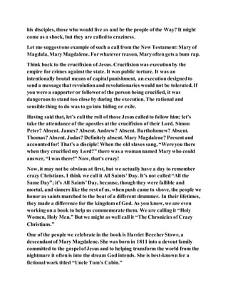 his disciples, those who would live as and be the people of the Way? It might
come as a shock, but they are calledto craziness.
Let me suggestone example of such a call from the New Testament:Mary of
Magdala, MaryMagdalene. Forwhateverreason, Maryoften gets a bum rap.
Think back to the crucifixion of Jesus. Crucifixion was executionby the
empire for crimes againstthe state. It was public torture. It was an
intentionally brutal means of capitalpunishment, an execution designedto
send a messagethat revolution and revolutionaries would not be tolerated. If
you were a supporter or followerof the person being crucified, it was
dangerous to stand too close by during the execution. The rational and
sensible thing to do was to go into hiding or exile.
Having said that, let’s call the roll of those Jesus calledto follow him; let’s
take the attendance of the apostles atthe crucifixion of their Lord. Simon
Peter? Absent. James? Absent. Andrew? Absent. Bartholomew? Absent.
Thomas? Absent. Judas? Definitely absent. Mary Magdalene? Presentand
accountedfor! That’s a disciple! When the old slaves sang, “Wereyou there
when they crucified my Lord?” there was a womannamed Mary who could
answer, “I was there!” Now, that’s crazy!
Now, it may not be obvious at first, but we actually have a day to remember
crazy Christians. I think we call it All Saints’ Day. It’s not called“All the
Same Day”; it’s All Saints’Day, because, thoughthey were fallible and
mortal, and sinners like the rest of us, when push came to shove, the people we
honor as saints marched to the beat of a different drummer. In their lifetimes,
they made a difference for the kingdom of God. As you know, we are even
working on a book to help us commemorate them. We are calling it “Holy
Women, Holy Men.” But we might as well call it “The Chronicles of Crazy
Christians.”
One of the people we celebrate in the book is Harriet BeecherStowe, a
descendantof Mary Magdalene. She was born in 1811 into a devout family
committed to the gospelofJesus and to helping transform the world from the
nightmare it often is into the dream God intends. She is best-knownfor a
fictional work titled “Uncle Tom’s Cabin.”
 