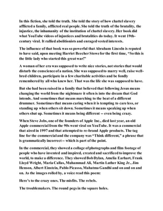 In this fiction, she told the truth. She told the story of how chattel slavery
afflicted a family, afflicted real people. She told the truth of the brutality, the
injustice, the inhumanity of the institution of chattel slavery. Her book did
what YouTube videos of injustices and brutalities do today. It went 19th-
century viral. It rallied abolitionists and enragedvested interests.
The influence of that book was so powerful that Abraham Lincoln is reputed
to have said, upon meeting Harriet BeecherStowefor the first time, “So this is
the little lady who started this greatwar!”
A woman of her era was supposed to write nice stories, not stories that would
disturb the conscienceofa nation. She was supposedto marry well, raise well-
bred children, participate in a few charitable activities and be fondly
remembered by all who knew her. That was the life she was supposedto have.
But she had been raised in a family that believed that following Jesus means
changing the world from the nightmare it often is into the dream that God
intends. And sometimes that means marching to the beat of a different
drummer. Sometimes that means caring when it is tempting to care less, or
standing up when others sit down. Sometimes it means speaking up when
others shut up. Sometimes it means being different -- even being crazy.
When Steve Jobs, one of the founders of Apple Inc., died last year, an old
Apple commercialfrom the 90s went viral on YouTube. It was a commercial
that aired in 1997 and that attempted to re-brand Apple products. The tag
line for the commercialand the company was “Think different,” a phrase that
is grammatically incorrect-- which is part of the point.
In the commercial, they showeda collage ofphotographs and film footage of
people who have invented and inspired, createdand sacrificedto improve the
world, to make a difference. They showedBobDylan, Amelia Earhart, Frank
Lloyd Wright, Maria Callas, Muhammad Ali, Martin Luther King Jr., Jim
Henson, Albert Einstein, Pablo Picasso, Mahatma Gandhi and on and on and
on. As the images rolled by, a voice read this poem:
Here’s to the crazy ones. The misfits. The rebels.
The troublemakers. The round pegs in the square holes.
 