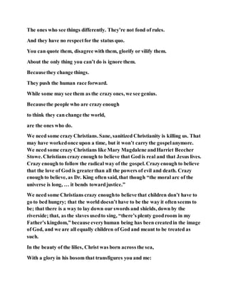 The ones who see things differently. They’re not fond of rules.
And they have no respectfor the status quo.
You can quote them, disagree with them, glorify or vilify them.
About the only thing you can’t do is ignore them.
Becausethey change things.
They push the human race forward.
While some may see them as the crazy ones, we see genius.
Becausethe people who are crazy enough
to think they can change the world,
are the ones who do.
We need some crazy Christians. Sane, sanitized Christianity is killing us. That
may have workedonce upon a time, but it won’t carry the gospelanymore.
We need some crazy Christians like Mary Magdalene andHarriet Beecher
Stowe. Christians crazy enough to believe that God is real and that Jesus lives.
Crazy enough to follow the radical way of the gospel. Crazyenough to believe
that the love of God is greaterthan all the powers of evil and death. Crazy
enough to believe, as Dr. King often said, that though “the moral arc of the
universe is long, … it bends towardjustice.”
We need some Christians crazy enoughto believe that children don’t have to
go to bed hungry; that the world doesn’t have to be the way it often seems to
be; that there is a way to lay down our swords and shields, down by the
riverside; that, as the slaves usedto sing, “there’s plenty goodroom in my
Father’s kingdom,” because everyhuman being has been createdin the image
of God, and we are all equally children of God and meant to be treated as
such.
In the beauty of the lilies, Christ was born across the sea,
With a glory in his bosom that transfigures you and me:
 