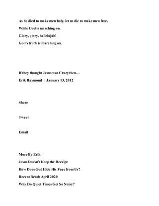 As he died to make men holy, let us die to make men free,
While God is marching on.
Glory, glory, hallelujah!
God’s truth is marching on.
If they thought Jesus was Crazythen…
Erik Raymond | January 13, 2012
Share
Tweet
Email
More By Erik
Jesus Doesn’tKeepthe Receipt
How Does GodHide His Face from Us?
RecentReads April 2020
Why Do Quiet Times Get So Noisy?
 