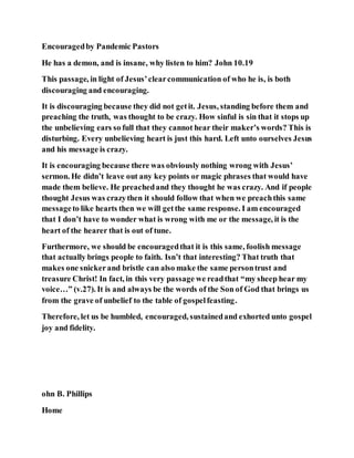 Encouragedby Pandemic Pastors
He has a demon, and is insane, why listen to him? John 10.19
This passage, in light of Jesus’clearcommunication of who he is, is both
discouraging and encouraging.
It is discouraging because they did not getit. Jesus, standing before them and
preaching the truth, was thought to be crazy. How sinful is sin that it stops up
the unbelieving ears so full that they cannot hear their maker’s words? This is
disturbing. Every unbelieving heart is just this hard. Left unto ourselves Jesus
and his message is crazy.
It is encouraging because there was obviously nothing wrong with Jesus’
sermon. He didn’t leave out any key points or magic phrases that would have
made them believe. He preachedand they thought he was crazy. And if people
thought Jesus was crazythen it should follow that when we preachthis same
messageto like hearts then we will getthe same response. I am encouraged
that I don’t have to wonder what is wrong with me or the message, it is the
heart of the hearer that is out of tune.
Furthermore, we should be encouragedthat it is this same, foolish message
that actually brings people to faith. Isn’t that interesting? That truth that
makes one snickerand bristle can also make the same persontrust and
treasure Christ! In fact, in this very passage we readthat “my sheep hear my
voice…” (v.27). It is and always be the words of the Son of God that brings us
from the grave of unbelief to the table of gospelfeasting.
Therefore, let us be humbled, encouraged, sustainedand exhorted unto gospel
joy and fidelity.
ohn B. Phillips
Home
 