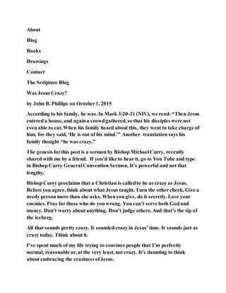 About
Blog
Books
Drawings
Contact
The Scripture Blog
Was Jesus Crazy?
by John B. Phillips on October1, 2015
According to his family, he was. In Mark 3:20-21 (NIV), we read: “Then Jesus
entered a house, and againa crowdgathered, so that his disciples were not
even able to eat. When his family heard about this, they went to take charge of
him, for they said, ‘He is out of his mind.'” Another translation says his
family thought “he was crazy.”
The genesis forthis post is a sermon by Bishop MichaelCurry, recently
shared with me by a friend. If you’d like to hear it, go to You Tube and type
in Bishop Curry GeneralConvention Sermon. It’s powerful and not that
lengthy.
Bishop Curry proclaims that a Christian is calledto be as crazy as Jesus.
Before you agree, think about what Jesus taught. Turn the other cheek. Give a
needy person more than she asks. Whenyou give, do it secretly. Love your
enemies. Pray for those who do you wrong. You can’t serve both God and
money. Don’t worry about anything. Don’t judge others. And that’s the tip of
the iceberg.
All that sounds pretty crazy. It sounded crazy in Jesus’time. It sounds just as
crazy today. Think about it.
I’ve spent much of my life trying to convince people that I’m perfectly
normal, reasonable or, at the very least, not crazy. It’s daunting to think
about embracing the craziness ofJesus.
 