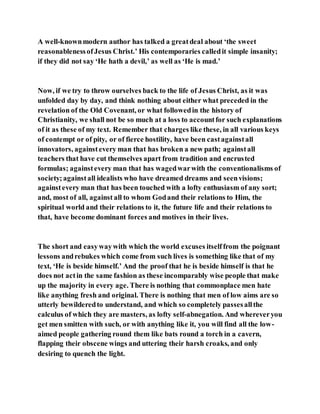 A well-knownmodern author has talked a greatdeal about ‘the sweet
reasonablenessofJesus Christ.’ His contemporaries calledit simple insanity;
if they did not say ‘He hath a devil,’ as well as ‘He is mad.’
Now, if we try to throw ourselves back to the life of Jesus Christ, as it was
unfolded day by day, and think nothing about either what preceded in the
revelation of the Old Covenant, or what followedin the history of
Christianity, we shall not be so much at a loss to accountfor such explanations
of it as these of my text. Remember that charges like these, in all various keys
of contempt or of pity, or of fierce hostility, have been castagainstall
innovators, againstevery man that has broken a new path; againstall
teachers that have cut themselves apart from tradition and encrusted
formulas; againstevery man that has wagedwarwith the conventionalisms of
society;againstall idealists who have dreamed dreams and seenvisions;
againstevery man that has been touched with a lofty enthusiasm of any sort;
and, most of all, against all to whom Godand their relations to Him, the
spiritual world and their relations to it, the future life and their relations to
that, have become dominant forces and motives in their lives.
The short and easywaywith which the world excuses itselffrom the poignant
lessons andrebukes which come from such lives is something like that of my
text, ‘He is beside himself.’ And the proof that he is beside himself is that he
does not actin the same fashion as these incomparably wise people that make
up the majority in every age. There is nothing that commonplace men hate
like anything fresh and original. There is nothing that men of low aims are so
utterly bewilderedto understand, and which so completely passesallthe
calculus of which they are masters, as lofty self-abnegation. And whereveryou
get men smitten with such, or with anything like it, you will find all the low-
aimed people gathering round them like bats round a torch in a cavern,
flapping their obscene wings and uttering their harsh croaks, and only
desiring to quench the light.
 