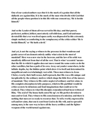 One of our cynicalauthors says that it is the mark of a genius that all the
dullards are againsthim. It is the mark of the man who dwells with God that
all the people whose portion is in this life with one consentsay, ‘He is beside
himself.’
And so the Leaderof them all was served in His day; and that purest,
perfectest, noblest, loftiest, most utterly self-oblivious, and God-and-man-
devoted life that ever was lived upon earth, was disposedof in this extremely
simple method, so comforting to the complacencyof the critics-either‘He is
beside Himself,’ or ‘He hath a devil.’
And yet, is not the saying a witness to the presence in that wondrous and
gentle careerof an element entirely unlike what exists in the most of
mankind? Here was a new star in the heavens, and the law of its orbit was
manifestly different from that of all the rest. That is what ‘eccentric’means-
that the life to which it applies does not move round the same centre as do the
other satellites, but has a path of its own. Away out yonder somewhere, in the
infinite depths, lay the hidden point which drew it to itself and determined its
magnificent and overwhelmingly vast orbit. These men witness to Jesus
Christ, even by their half excuse, half reproach, that His was a life unique and
inexplicable by the ordinary motives which shape the little lives of the masses
of mankind. They witness to His entire neglectof ordinary and low aims; to
His complete absorption in lofty purposes, which to His purblind would-be
critics seemto be delusions and fond imaginations that could never be
realised. They witness to what His disciples remembered had been written of
Him, ‘The zealof Thy house hath eatenMe up’; to His perfect devotion to
man and to God. They witness to His consciousnessofa mission; and there is
nothing that men are so ready to resentas that. To tell a world, engrossedin
self and low aims, that one is sent from God to do His will, and to spread it
among men, is the sure way to have all the heavy artillery and the lighter
weapons of the world turned againstone.
 