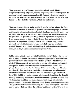 These characteristics ofJesus seemthen to be plainly implied in that
allegationof insanity-lofty aims, absolute originality, utter self-abnegation, the
continual consciousnessofcommunion with God, devotion to the service of
man, and the sense ofbeing sentby God for the salvationof the world. It was
because ofthese that His friends said, ‘He is beside Himself.’
These men judged themselves by judging Jesus Christ. And all men do. There
are as many different estimates of a greatman as there are people to estimate,
and hence the diversity of opinion about all the characters that fill history and
the galleries ofthe past. The eye sees whatit brings and no more. To discern
the greatnessofa greatman, or the goodnessof a goodone, is to possess, in
lowermeasure, some portion of that which we discern. Sympathy is the
condition of insight into character. And so our Lord said once, ‘He that
receivetha prophet in the name of a prophet shall receive a prophet’s
reward,’ because he is a dumb prophet himself, and has a lower powerof the
same gift in him, which is eloquent on the prophet’s lips.
In like manner, to discern what is in Christ is the test of whether there is any
of it in myself. And thus it is no mere arbitrary appointment which suspends
your salvationand mine on our answerto this question, ‘What think ye of
Christ?’ The answerwill be-I was going to say-the elixir of our whole moral
and spiritual nature. It will be the outcome of our inmost selves. This
ploughshare turns up the depths of the soil. That is eternally true which the
grey-bearded Simeon, the representative of the Old, saidwhen he took the
Infant in his arms and lookeddown upon the unconscious, placid, smooth
face. ‘This Child is set for the rise and fall of many in Israel, that the thoughts
of many hearts may be revealed.’Your answerto that question discloses your
whole spiritual condition and capacities. And so to judge Christ is to be
judged by Him; and what we think Him to be, that we make Him to ourselves.
The question which tests us is not merely, ‘Whom do men saythat I am?’ It is
easyto answerthat; but this is the all-important interrogation, ‘Whom do ye
 