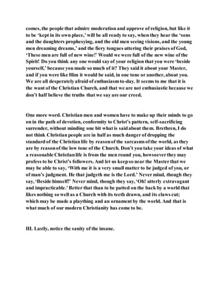 comes, the people that admire moderation and approve of religion, but like it
to be ‘kept in its own place,’will be all ready to say, when they hear the ‘sons
and the daughters prophesying, and the old men seeing visions, and the young
men dreaming dreams,’ and the fiery tongues uttering their praises of God,
‘These men are full of new wine!’ Would we were full of the new wine of the
Spirit! Do you think any one would sayof your religion that you were ‘beside
yourself,’ because you made so much of it? They said it about your Master,
and if you were like Him it would be said, in one tone or another, about you.
We are all desperatelyafraid of enthusiasm to-day. It seems to me that it is
the want of the Christian Church, and that we are not enthusiastic because we
don’t half believe the truths that we say are our creed.
One more word. Christian men and women have to make up their minds to go
on in the path of devotion, conformity to Christ’s pattern, self-sacrificing
surrender, without minding one bit what is saidabout them. Brethren, I do
not think Christian people are in half as much danger of dropping the
standard of the Christian life by reasonof the sarcasmsofthe world, as they
are by reasonof the low tone of the Church. Don’t you take your ideas of what
a reasonable Christianlife is from the men round you, howsoeverthey may
profess to be Christ’s followers. And let us keepso near the Masterthat we
may be able to say, ‘With me it is a very small matter to be judged of you, or
of man’s judgment. He that judgeth me is the Lord.’ Never mind, though they
say, ‘Beside himself!’ Never mind, though they say, ‘Oh! utterly extravagant
and impracticable.’Better that than to be patted on the back by a world that
likes nothing so well as a Church with its teeth drawn, and its claws cut;
which may be made a plaything and an ornament by the world. And that is
what much of our modern Christianity has come to be.
III. Lastly, notice the sanity of the insane.
 