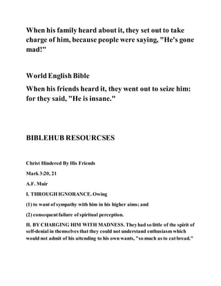 When his family heard about it, they set out to take
charge of him, because people were saying, "He's gone
mad!"
WorldEnglishBible
When his friends heard it, they went out to seize him:
for they said, "He is insane."
BIBLEHUB RESOURCSES
Christ Hindered By His Friends
Mark 3:20, 21
A.F. Muir
I. THROUGH IGNORANCE. Owing
(1) to want of sympathy with him in his higher aims; and
(2) consequentfailure of spiritual perception.
II. BY CHARGING HIM WITH MADNESS. Theyhad so little of the spirit of
self-denial in themselves that they could not understand enthusiasm which
would not admit of his attending to his own wants, "so much as to eatbread."
 