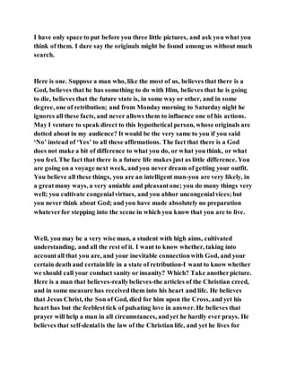 I have only space to put before you three little pictures, and ask you what you
think of them. I dare say the originals might be found among us without much
search.
Here is one. Suppose a man who, like the most of us, believes that there is a
God, believes that he has something to do with Him, believes that he is going
to die, believes that the future state is, in some way or other, and in some
degree, one of retribution; and from Monday morning to Saturday night he
ignores all these facts, and never allows them to influence one of his actions.
May I venture to speak direct to this hypothetical person, whose originals are
dotted about in my audience? It would be the very same to you if you said
‘No’ instead of ‘Yes’ to all these affirmations. The fact that there is a God
does not make a bit of difference to what you do, or what you think, or what
you feel. The fact that there is a future life makes just as little difference. You
are going on a voyage next week, andyou never dream of getting your outfit.
You believe all these things, you are an intelligent man-you are very likely, in
a greatmany ways, a very amiable and pleasantone; you do many things very
well; you cultivate congenialvirtues, and you abhor uncongenialvices;but
you never think about God; and you have made absolutely no preparation
whateverfor stepping into the scene in which you know that you are to live.
Well, you may be a very wise man, a student with high aims, cultivated
understanding, and all the rest of it. I want to know whether, taking into
accountall that you are, and your inevitable connectionwith God, and your
certain death and certainlife in a state of retribution-I want to know whether
we should call your conduct sanity or insanity? Which? Take anotherpicture.
Here is a man that believes-reallybelieves-the articles of the Christian creed,
and in some measure has receivedthem into his heart and life. He believes
that Jesus Christ, the Son of God, died for him upon the Cross, and yet his
heart has but the feeblesttick of pulsating love in answer. He believes that
prayer will help a man in all circumstances, andyet he hardly ever prays. He
believes that self-denialis the law of the Christian life, and yet he lives for
 
