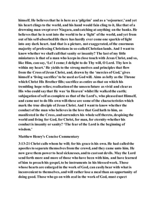 himself. He believes that he is here as a ‘pilgrim’ and as a ‘sojourner,’and yet
his heart clings to the world, and his hand would fain cling to it, like that of a
drowning man swept over Niagara, andcatching at anything on the banks. He
believes that he is sent into the world to be a ‘light’ of the world, and yet from
out of his self-absorbedlife there has hardly ever come one sparkle of light
into any dark heart. And that is a picture, not exaggerated, ofthe enormous
majority of professing Christians in so-calledChristian lands. And I want to
know whether we shall callthat sanity or insanity? The last of my little
miniatures is that of a man who keeps in close touch with Jesus Christ, and so,
like Him, can say, ‘Lo! I come;I delight to do Thy will, O Lord. Thy law is
within my heart.’ He yields to the strong motives and principles that flow
from the Cross ofJesus Christ, and, drawn by the ‘mercies of God,’ gives
himself a ‘living sacrifice’to be used as God will. Aims as lofty as the Throne
which Christ His Brother fills; sacrifice as entire as that on which his
trembling hope relies;realisationof the unseen future as vivid and clearas
His who could saythat He was ‘in Heaven’ whilst He walkedthe earth;
subjugation of self as complete as that of the Lord’s, who pleasednot Himself,
and came not to do His own will-these are some of the characteristics which
mark the true disciple of Jesus Christ. And I want to know whether the
conduct of the man who believes in the love that God hath to him, as
manifested in the Cross, andsurrenders his whole self thereto, despising the
world and living for God, for Christ, for man, for eternity-whether his
conduct is insanity or sanity? ‘The fear of the Lord is the beginning of
wisdom.’
Matthew Henry's Concise Commentary
3:13-21 Christ calls whom he will; for his grace is his own. He had calledthe
apostles to separate themselves from the crowd, and they came unto him. He
now gave them powerto heal sicknesses, and to castout devils. May the Lord
send forth more and more of those who have been with him, and have learned
of him to preach his gospel, to be instruments in his blessedwork. Those
whose hearts are enlarged in the work of God, can easilybear with what is
inconvenient to themselves, and will rather lose a meal than an opportunity of
doing good. Those who go on with zeal in the work of God, must expect
 