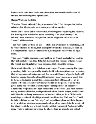 hinderances, both from the hatred of enemies, and mistakenaffections of
friends, and need to guard againstboth.
Barnes'Notes on the Bible
When his friends - Greek, "theywho were of him." Not the apostles, but his
relatives, his friends, who were in the place of his nativity.
Heard of it - Heard of his conduct: his preaching; his appointing the apostles;
his drawing such a multitude to his preaching. This shows that by "his
friends" were not meant the apostles, but his neighbors and others who
"heard" of his conduct.
They went out to lay hold on him - To take him awayfrom the multitude, and
to remove him to his home, that he might be treated as a maniac, so that, by
absence from the "causes"ofexcitement, he might be restored to his right
mind.
They said - That is, common report said; or his friends and relatives said, for
they did not believe on him, John 7:5. Probably the enemies of Jesus raised
the report, and his relatives were persuaded to believe it to be true.
He is beside himself - He is delirious or deranged. The reasonwhy this report
gained any belief was, probably, that he had lived among them as a carpenter;
that he was poor and unknown; and that now, at 30 years of age, he broke off
from his occupations, abandonedhis common employment, spent much time
in the deserts, denied himself the common comforts of life, and setup his
claims to be the Messiahwho was expectedby all the people to come with
greatpomp and splendor. The charge of "derangement" onaccountof
attention to religion has not been confined to the Saviour. Let a man be made
deeply sensible of his sins, and spend much of his time in prayer, and have no
relish for the ordinary amusements or business of life; or let a Christian be
much impressed with his obligation to devote himself to God, and "act" as if
he believed there was an "eternity," and warn his neighbors of their danger;
or let a minister show uncommon zeal and spend his strength in the service of
his Master, and the world is not slow to call it derangement. And none will be
more ready to originate or believe the charge than an ungodly and infidel
 