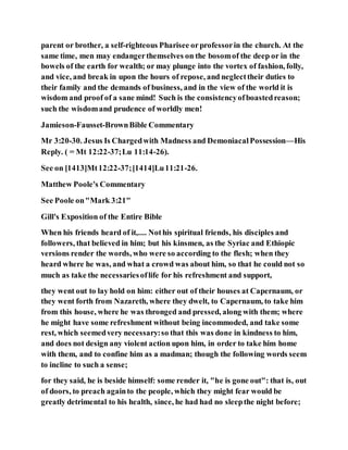 parent or brother, a self-righteous Pharisee orprofessorin the church. At the
same time, men may endangerthemselves on the bosomof the deep or in the
bowels of the earth for wealth; or may plunge into the vortex of fashion, folly,
and vice, and break in upon the hours of repose, and neglecttheir duties to
their family and the demands of business, and in the view of the world it is
wisdom and proof of a sane mind! Such is the consistencyofboastedreason;
such the wisdomand prudence of worldly men!
Jamieson-Fausset-BrownBible Commentary
Mr 3:20-30. Jesus Is Chargedwith Madness and DemoniacalPossession—His
Reply. ( = Mt 12:22-37;Lu 11:14-26).
See on [1413]Mt12:22-37;[1414]Lu11:21-26.
Matthew Poole's Commentary
See Poole on"Mark 3:21"
Gill's Exposition of the Entire Bible
When his friends heard of it,.... Nothis spiritual friends, his disciples and
followers, that believed in him; but his kinsmen, as the Syriac and Ethiopic
versions render the words, who were so according to the flesh; when they
heard where he was, and what a crowd was about him, so that he could not so
much as take the necessariesoflife for his refreshment and support,
they went out to lay hold on him: either out of their houses at Capernaum, or
they went forth from Nazareth, where they dwelt, to Capernaum, to take him
from this house, where he was thronged and pressed, along with them; where
he might have some refreshment without being incommoded, and take some
rest, which seemedvery necessary:so that this was done in kindness to him,
and does not design any violent action upon him, in order to take him home
with them, and to confine him as a madman; though the following words seem
to incline to such a sense;
for they said, he is beside himself: some render it, "he is gone out": that is, out
of doors, to preach againto the people, which they might fear would be
greatly detrimental to his health, since, he had had no sleepthe night before;
 