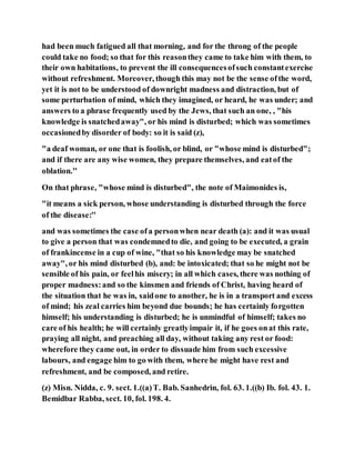 had been much fatigued all that morning, and for the throng of the people
could take no food; so that for this reasonthey came to take him with them, to
their own habitations, to prevent the ill consequencesofsuch constantexercise
without refreshment. Moreover, though this may not be the sense ofthe word,
yet it is not to be understood of downright madness and distraction, but of
some perturbation of mind, which they imagined, or heard, he was under; and
answers to a phrase frequently used by the Jews, that such an one, , "his
knowledge is snatchedaway", or his mind is disturbed; which was sometimes
occasionedby disorder of body: so it is said (z),
"a deaf woman, or one that is foolish, or blind, or "whose mind is disturbed";
and if there are any wise women, they prepare themselves, and eatof the
oblation.''
On that phrase, "whose mind is disturbed", the note of Maimonides is,
"it means a sick person, whose understanding is disturbed through the force
of the disease:''
and was sometimes the case ofa personwhen near death (a): and it was usual
to give a person that was condemnedto die, and going to be executed, a grain
of frankincense in a cup of wine, "that so his knowledge may be snatched
away", or his mind disturbed (b), and: be intoxicated; that so he might not be
sensible of his pain, or feelhis misery; in all which cases, there was nothing of
proper madness:and so the kinsmen and friends of Christ, having heard of
the situation that he was in, saidone to another, he is in a transport and excess
of mind; his zeal carries him beyond due bounds; he has certainly forgotten
himself; his understanding is disturbed; he is unmindful of himself; takes no
care of his health; he will certainly greatlyimpair it, if he goes onat this rate,
praying all night, and preaching all day, without taking any rest or food:
wherefore they came out, in order to dissuade him from such excessive
labours, and engage him to go with them, where he might have rest and
refreshment, and be composed, and retire.
(z) Misn. Nidda, c. 9. sect. 1.((a)T. Bab. Sanhedrin, fol. 63. 1.((b) Ib. fol. 43. 1.
Bemidbar Rabba, sect. 10, fol. 198. 4.
 