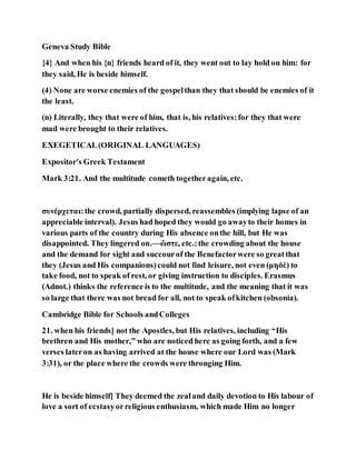 Geneva Study Bible
{4} And when his {n} friends heard of it, they went out to lay hold on him: for
they said, He is beside himself.
(4) None are worse enemies of the gospelthan they that should be enemies of it
the least.
(n) Literally, they that were of him, that is, his relatives:for they that were
mad were brought to their relatives.
EXEGETICAL(ORIGINAL LANGUAGES)
Expositor's Greek Testament
Mark 3:21. And the multitude cometh togetheragain, etc.
συνέρχεται:the crowd, partially dispersed, reassembles (implying lapse of an
appreciable interval). Jesus had hoped they would go awayto their homes in
various parts of the country during His absence onthe hill, but He was
disappointed. They lingered on.—ὥστε, etc.:the crowding about the house
and the demand for sight and succourof the Benefactorwere so greatthat
they (Jesus and His companions)could not find leisure, not even (μηδὲ) to
take food, not to speak of rest, or giving instruction to disciples. Erasmus
(Adnot.) thinks the reference is to the multitude, and the meaning that it was
so large that there was not bread for all, not to speak ofkitchen (obsonia).
Cambridge Bible for Schools andColleges
21. when his friends] not the Apostles, but His relatives, including “His
brethren and His mother,” who are noticed here as going forth, and a few
verses lateron as having arrived at the house where our Lord was (Mark
3:31), or the place where the crowds were thronging Him.
He is beside himself] They deemed the zealand daily devotion to His labour of
love a sort of ecstasyorreligious enthusiasm, which made Him no longer
 