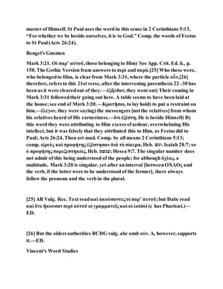 master of Himself. St Paul uses the word in this sense in 2 Corinthians 5:13,
“Forwhether we be beside ourselves, it is to God.” Comp. the words of Festus
to St Paul(Acts 26:24).
Bengel's Gnomen
Mark 3:21. Οἱ παρʼ αὐτοῦ, those belonging to Him) See App. Crit. Ed. ii., p.
150. The Gothic Version fram answers to περὶ and παρὰ.[25]Who these were,
who belongedto Him, is clearfrom Mark 3:31, where the particle οὖν,[26]
therefore, refers to this 21stverse, after the intervening parenthesis 22–30 has
been as it were clearedout of they.—ἐξῆλθον, they went out) Their coming in
Mark 3:31 followedtheir going out here. A table seems to have been laid at
the house;see end of Mark 3:20.—Κρατῆσαι, to lay hold) to put a restraint on
him.—ἔλεγον, they were saying) the messengers [notthe relatives]from whom
his relatives heard of His earnestness.—ὅτι ἐξέστη, He is beside Himself) By
this word they were attributing to Him excess ofardour, overwhelming His
intellect, but it was falsely that they attributed this to Him, as Festus did to
Paul; Acts 26:24, Thou art mad. Comp. by all means 2 Corinthians 5:13;
comp. ιἑρεὺς καὶ προφήτης ἐξέστησαν διὰ τὸ σίκερα, Heb. ‫.וגש‬ Isaiah 28:7; so
ὁ προφήτης παρεξεστηκὼς, Heb. ‫;עגשמ‬ Hosea 9:7. The singular number does
not admit of this being understood of the people; for although ὄχλος, a
multitude, Mark 3:20 is singular, yet after an interval [betweenΟΧΛΟς and
the verb, if the latter were to be understood of the former], there always
follow the pronoun and the verb in the plural.
[25] AB Vulg. Rec. Text readκαὶ ἀκούσαντες οἱ παρʼ ἀυτοῦ;but Dabc read
καὶ ὅτε ἤκουσανπερὶ αὐτοῦ οἱ γραμματεῖς καὶ οἱ λοίποί (c has Pharisæi.)—
ED.
[26] But the oldestauthorities BCDG vulg. abc omit οὐν. A, however, supports
it.—ED.
Vincent's Word Studies
 