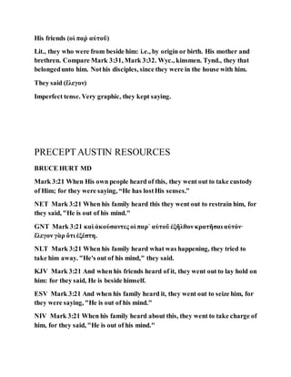 His friends (οἱ παῤ αὐτοῦ)
Lit., they who were from beside him: i.e., by origin or birth. His mother and
brethren. Compare Mark 3:31, Mark 3:32. Wyc., kinsmen. Tynd., they that
belongedunto him. Nothis disciples, since they were in the house with him.
They said (ἔλεγον)
Imperfect tense. Very graphic, they kept saying.
PRECEPT AUSTIN RESOURCES
BRUCE HURT MD
Mark 3:21 When His own people heard of this, they went out to take custody
of Him; for they were saying, “He has lostHis senses.”
NET Mark 3:21 When his family heard this they went out to restrain him, for
they said, "He is out of his mind."
GNT Mark 3:21 καὶ ἀκούσαντες οἱ παρ᾽ αὐτοῦ ἐξῆλθον κρατῆσαι αὐτόν·
ἔλεγον γὰρ ὅτι ἐξέστη.
NLT Mark 3:21 When his family heard what was happening, they tried to
take him away. "He's out of his mind," they said.
KJV Mark 3:21 And when his friends heard of it, they went out to lay hold on
him: for they said, He is beside himself.
ESV Mark 3:21 And when his family heard it, they went out to seize him, for
they were saying, "He is out of his mind."
NIV Mark 3:21 When his family heard about this, they went to take charge of
him, for they said, "He is out of his mind."
 
