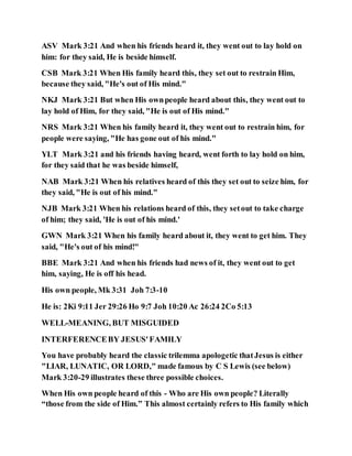 ASV Mark 3:21 And when his friends heard it, they went out to lay hold on
him: for they said, He is beside himself.
CSB Mark 3:21 When His family heard this, they set out to restrain Him,
because they said, "He's out of His mind."
NKJ Mark 3:21 But when His ownpeople heard about this, they went out to
lay hold of Him, for they said, "He is out of His mind."
NRS Mark 3:21 When his family heard it, they went out to restrain him, for
people were saying, "He has gone out of his mind."
YLT Mark 3:21 and his friends having heard, went forth to lay hold on him,
for they said that he was beside himself,
NAB Mark 3:21 When his relatives heard of this they set out to seize him, for
they said, "He is out of his mind."
NJB Mark 3:21 When his relations heard of this, they setout to take charge
of him; they said, 'He is out of his mind.'
GWN Mark 3:21 When his family heard about it, they went to get him. They
said, "He's out of his mind!"
BBE Mark 3:21 And when his friends had news of it, they went out to get
him, saying, He is off his head.
His own people, Mk 3:31 Joh 7:3-10
He is: 2Ki 9:11 Jer 29:26 Ho 9:7 Joh 10:20 Ac 26:24 2Co 5:13
WELL-MEANING, BUT MISGUIDED
INTERFERENCEBY JESUS'FAMILY
You have probably heard the classic trilemma apologetic thatJesus is either
"LIAR, LUNATIC, OR LORD," made famous by C S Lewis (see below)
Mark 3:20-29 illustrates these three possible choices.
When His own people heard of this - Who are His own people? Literally
“those from the side of Him.” This almost certainly refers to His family which
 