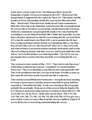 is how most versions render it, for "the idiom most likely means the
kinspeople or family of Jesus as is common in the LXX." (Robertson) This
interpretation is supported by the context for Mark 3:31 "His mother and His
brothers arrived, and standing outside they sent word to Him and called
Him." Heard what? What had Jesus'family heard? Some commentators
think this refers only to the immediate contextbecause His own people heard
He was not able to eatand/or was not giving considerationto His own needs,
which one commentator says prompted His family to be concernedthat He
was failing to care for Himself (Liefeld, EBC). While that is possible, it is also
likely what they had heard was that He was teaching that He was God(Mark
2:5+), that He could forgive sin (Mark 2:10+), not to mention that He had
been casting out demons and the demons were identifying Him as “the Holy
One of God” (Mk 1:24+) or “the Son of God” (Mk 3:11+). Those Jews who
had witnessedthese exorcisms heardthese demonic declarations and seenthe
effectof casting out demons with their owneyes. And keepin mind that John
tells us "not even His brothers were believing in Him." (Jn 7:5) So you can
just imagine their reactionwhen they heard He was teaching that He was
God!
They went out to take custody of Him - NLT - "they tried to take him away,"
which bring to mind having someone "committed" to a mental institute!
Wuest says "Theywere intending to take Him by force and againstHis will."
They went out indicates that they were not at the home. Possiblyas some say
they made the trek from nearby Nazareth, but this is conjecture.
Take custody(seize)(2902)(krateo fromkratos = strength) has basic meaning
be strong or possesspowerand thus means to take hold of, grasp, hold fast,
especiallyto “take hold of forcibly” in this case referring to His own people,
probably His own family. Mark uses it of the arrestof John the Baptist (Mk
6:17) Krateo is used of arresting someone seventimes in Mark (Mk 6:17; Mk
12:12;Mk 14:1, 44, 46, 49, 51 - all the other uses in Mark - Mk. 1:31; Mk.
3:21; Mk. 5:41; Mk. 7:3; Mk. 7:4; Mk. 7:8; Mk. 9:10; Mk. 9:27) to give you a
sense oftheir resolve to remove Him from His current conditions. Eight of 15
uses in Mark refer to Jesus being seized (including His arrest).
 