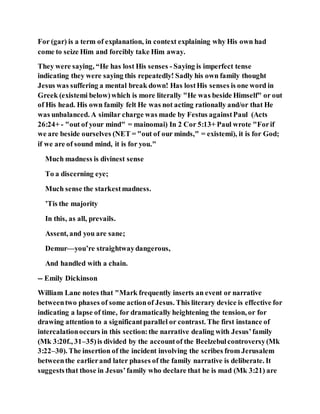 For (gar) is a term of explanation, in context explaining why His own had
come to seize Him and forcibly take Him away.
They were saying, “He has lost His senses - Saying is imperfect tense
indicating they were saying this repeatedly! Sadly his own family thought
Jesus was suffering a mental break down! Has lostHis senses is one word in
Greek (existemi below)which is more literally "He was beside Himself" or out
of His head. His own family felt He was not acting rationally and/or that He
was unbalanced. A similar charge was made by Festus againstPaul (Acts
26:24+ - "out of your mind" = mainomai) In 2 Cor 5:13+ Paul wrote "Forif
we are beside ourselves (NET = "out of our minds," = existemi), it is for God;
if we are of sound mind, it is for you."
Much madness is divinest sense
To a discerning eye;
Much sense the starkestmadness.
’Tis the majority
In this, as all, prevails.
Assent, and you are sane;
Demur—you’re straightwaydangerous,
And handled with a chain.
-- Emily Dickinson
William Lane notes that "Mark frequently inserts an event or narrative
betweentwo phases of some actionof Jesus. This literary device is effective for
indicating a lapse of time, for dramatically heightening the tension, or for
drawing attention to a significantparallel or contrast. The first instance of
intercalationoccurs in this section:the narrative dealing with Jesus’family
(Mk 3:20f., 31–35)is divided by the accountof the Beelzebulcontroversy(Mk
3:22–30). The insertion of the incident involving the scribes from Jerusalem
betweenthe earlierand later phases of the family narrative is deliberate. It
suggeststhat those in Jesus’family who declare that he is mad (Mk 3:21) are
 