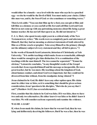 would either be a lunatic—on a level with the man who says he is a poached
egg—orelse he would be the Devil of Hell. You must make your choice. Either
this man was, and is, the Son of God: or else a madman or something worse."
Then Lewis adds: "You can shut Him up for a fool, you canspit at Him and
kill Him as a demon; or you canfall at His feet and call Him Lord and God.
But let us not come up with any patronising nonsense about His being a great
human teacher. He has not left that open to us. He did not intend to."'
F. J. A. Hort, who spent twenty-eight years in a criticalstudy of the New
Testamenttext, writes: "His words were so completely parts and utterances of
Himself, that they had no meaning as abstractstatements of truth uttered by
Him as a Divine oracle orprophet. Take awayHimself as the primary (though
not the ultimate) subject of every statementand they all fall to pieces."2
In the words of Kenneth ScottLatourette, historian of Christianity at Yale
University: "It is nothis teachings which make Jesus so remarkable, although
these would be enough to give him distinction. It is a combination of the
teachings with the man himself. The two cannotbe separated." "Itmust be
obvious," Latourette concludes, "to any thoughtful readerof the Gospel
records that Jesus regardedhimself and his message as inseparable. He was a
greatteacher, but he was more. His teachings about the kingdom of God,
about human conduct, and about God were important, but they could not be
divorced from him without, from his standpoint, being vitiated."3
Jesus claimedto be God. He didn't leave any other option open. His claim
must be either true or false, so it is something that should be given serious
consideration. Jesus'questionto his disciples, "Butwho do you say that I
am?" (Matthew 16:15 ) has severalalternatives.
First, considerthat his claim to be God was false. If it was false, then we have
two and only two alternatives. He either knew it was false or he didn't know it
was false. We will considereachone separatelyand examine the evidence.
WAS HE A LIAR?
If, when Jesus made his claims, he knew that he was not God, then he was
lying and deliberately deceiving his followers. Butif he was a liar, then he was
 