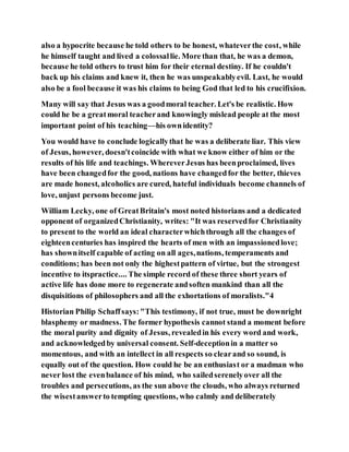 also a hypocrite because he told others to be honest, whateverthe cost, while
he himself taught and lived a colossallie. More than that, he was a demon,
because he told others to trust him for their eternal destiny. If he couldn't
back up his claims and knew it, then he was unspeakablyevil. Last, he would
also be a fool because it was his claims to being God that led to his crucifixion.
Many will say that Jesus was a goodmoral teacher. Let's be realistic. How
could he be a greatmoral teacherand knowingly mislead people at the most
important point of his teaching—his ownidentity?
You would have to conclude logicallythat he was a deliberate liar. This view
of Jesus, however, doesn'tcoincide with what we know either of him or the
results of his life and teachings. WhereverJesus has beenproclaimed, lives
have been changedfor the good, nations have changedfor the better, thieves
are made honest, alcoholics are cured, hateful individuals become channels of
love, unjust persons become just.
William Lecky, one of GreatBritain's most noted historians and a dedicated
opponent of organizedChristianity, writes: "It was reservedfor Christianity
to present to the world an ideal characterwhichthrough all the changes of
eighteencenturies has inspired the hearts of men with an impassionedlove;
has shownitself capable of acting on all ages,nations, temperaments and
conditions; has been not only the highestpattern of virtue, but the strongest
incentive to itspractice.... The simple record of these three short years of
active life has done more to regenerate andsoften mankind than all the
disquisitions of philosophers and all the exhortations of moralists."4
Historian Philip Schaffsays:"This testimony, if not true, must be downright
blasphemy or madness. The former hypothesis cannot stand a moment before
the moral purity and dignity of Jesus, revealedin his every word and work,
and acknowledgedby universal consent. Self-deceptionin a matter so
momentous, and with an intellect in all respects so clearand so sound, is
equally out of the question. How could he be an enthusiast or a madman who
never lost the evenbalance of his mind, who sailedserenelyover all the
troubles and persecutions, as the sun above the clouds, who always returned
the wisestanswerto tempting questions, who calmly and deliberately
 