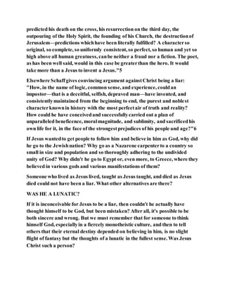 predicted his death on the cross, his resurrection on the third day, the
outpouring of the Holy Spirit, the founding of his Church, the destructionof
Jerusalem—predictions whichhave been literally fulfilled? A characterso
original, so complete, so uniformly consistent, so perfect, so human and yet so
high above all human greatness, canbe neither a fraud nor a fiction. The poet,
as has been well said, would in this case be greaterthan the hero. It would
take more than a Jesus to invent a Jesus."5
Elsewhere Schaffgives convincing argument againstChrist being a liar:
"How, in the name of logic, common sense, and experience, couldan
impostor—that is a deceitful, selfish, depraved man—have invented, and
consistentlymaintained from the beginning to end, the purest and noblest
characterknownin history with the most perfectair of truth and reality?
How could he have conceivedand successfullycarried out a plan of
unparalleled beneficence, moralmagnitude, and sublimity, and sacrificedhis
own life for it, in the face of the strongestprejudices of his people and age?"6
If Jesus wantedto get people to follow him and believe in him as God, why did
he go to the Jewishnation? Why go as a Nazarene carpenterto a country so
small in size and population and so thoroughly adhering to the undivided
unity of God? Why didn't he go to Egypt or, even more, to Greece, where they
believed in various gods and various manifestations of them?
Someone who lived as Jesus lived, taught as Jesus taught, and died as Jesus
died could not have been a liar. What other alternatives are there?
WAS HE A LUNATIC?
If it is inconceivable for Jesus to be a liar, then couldn't he actually have
thought himself to be God, but been mistaken? After all, it's possible to be
both sincere and wrong. But we must remember that for someone to think
himself God, especiallyin a fiercely monotheistic culture, and then to tell
others that their eternal destiny depended on believing in him, is no slight
flight of fantasy but the thoughts of a lunatic in the fullest sense. Was Jesus
Christ such a person?
 