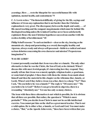 yearnings. Here . . . rests the blueprint for successfulhuman life with
optimism, mental health, and contentment."9
C. S. Lewis writes: "The historicaldifficulty of giving for the life, sayings and
influence of Jesus anyexplanation that is not harder than the Christian
explanation is very great. The discrepancybetweenthe depth and sanity . . . of
His moral teaching and the rampant megalomania which must lie behind His
theologicalteaching unless He is indeed Godhas never been satisfactorily
explained. Hence the non-Christian hypotheses succeedone anotherwith the
restless fertility of bewilderment."10
Philip Schaff reasons:"Is such an intellect—clearas the sky, bracing as the
mountain air, sharp and penetrating as a sword, thoroughly healthy and
vigorous, always ready and always self-possessed—liableto a radical and most
serious delusion concerning his own characterand mission? Preposterous
imagination!"6
WAS HE LORD?
I cannot personallyconclude that Jesus was a liar or a lunatic. The only other
alternative is that he was the Christ, the Son of God, as he claimed. When I
discuss this with most Jewishpeople, it's interesting how they respond. They
usually tell me that Jesus was a moral, upright, religious leader, a goodman,
or some kind of prophet. I then share with them the claims Jesus made about
himself and then the material in this chapter on the trilemma (liar, lunatic, or
Lord). When I ask if they believe Jesus was a liar, there is a sharp "No!" Then
I ask, "Do you believe he was a lunatic?" The reply is "Of course not." "Do
you believe he is God?" Before I can geta breath in edgewise,there is a
resounding "Absolutely not." Yet one has only so many choices.
The issue with these three alternatives is not which is possible, for it is obvious
that all three are possible. But rather, the question is "Which is more
probable?" Who you decide Jesus Christ is must not be an idle intellectual
exercise. Youcannot put him on the shelf as a greatmoral teacher. That is not
a valid option. He is either a liar, a lunatic, or Lord and God. You must make
a choice. "But," as the Apostle John wrote, "these have been written that you
 